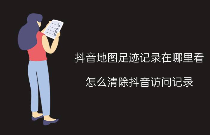 抖音地图足迹记录在哪里看 怎么清除抖音访问记录？